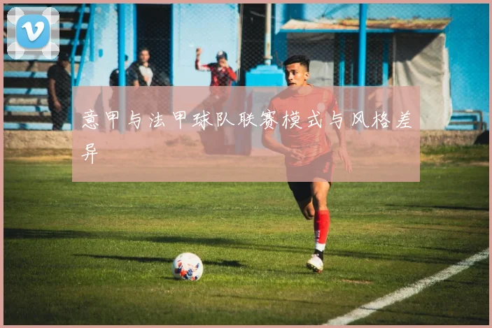 意甲与法甲球队联赛模式与风格差异