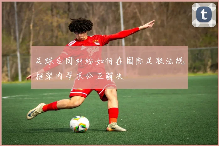 足球合同纠纷如何在国际足联法规框架内寻求公正解决