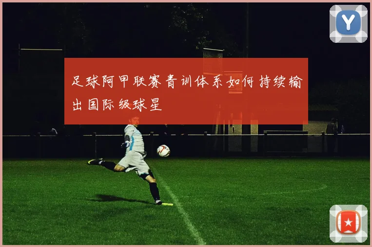 足球阿甲联赛青训体系如何持续输出国际级球星