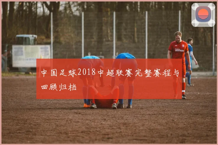 中国足球2018中超联赛完整赛程与回顾归档